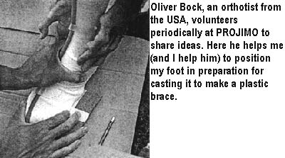 Oliver Bock, an orthotist from the USA, volunteers periodically at PROJIMO to share ideas. Here he helps me (and I help him) to position my foot in preparation for casting it to make a plastic brace.