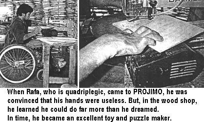 When Rafa, who is quadriplegic, came to PROJIMO, he was convinced that his hands were useless. But, in the wood shop, he learned he could do far more than he dreamed. In time, he became an excellent toy and puzzle maker.